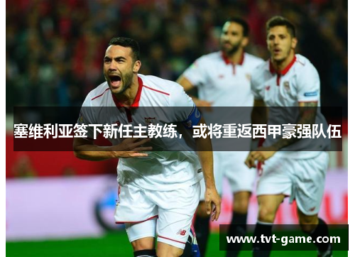 塞维利亚签下新任主教练，或将重返西甲豪强队伍