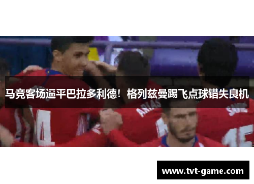 马竞客场逼平巴拉多利德！格列兹曼踢飞点球错失良机