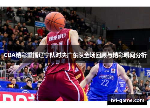 CBA精彩重播辽宁队对决广东队全场回顾与精彩瞬间分析