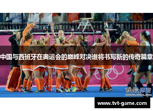 中国与西班牙在奥运会的巅峰对决谁将书写新的传奇篇章